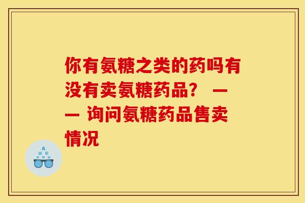 你有氨糖之类的药吗有没有卖氨糖药品？ —— 询问氨糖药品售卖情况