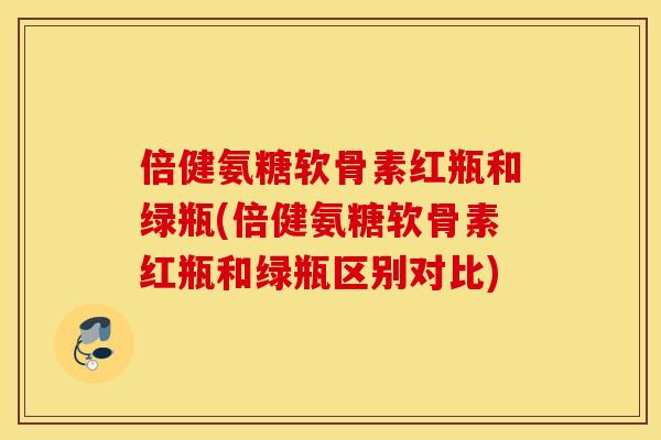 倍健氨糖软骨素红瓶和绿瓶(倍健氨糖软骨素红瓶和绿瓶区别对比)