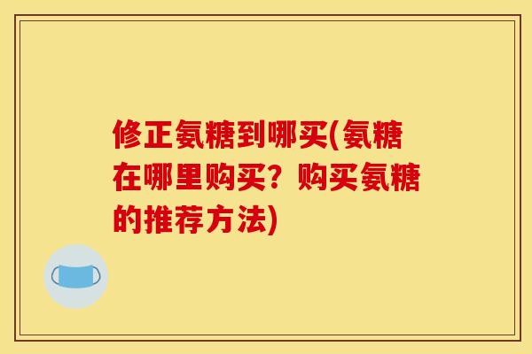 修正氨糖到哪买(氨糖在哪里购买？购买氨糖的推荐方法)