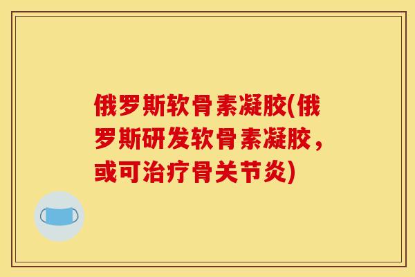 俄罗斯软骨素凝胶(俄罗斯研发软骨素凝胶，或可治疗骨关节炎)