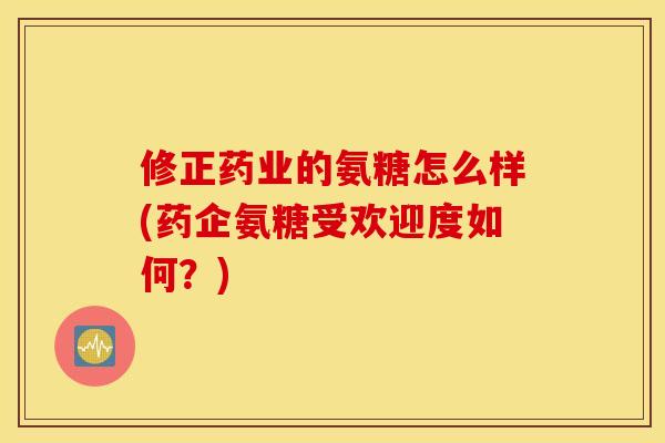 修正药业的氨糖怎么样(药企氨糖受欢迎度如何？)