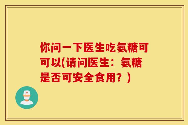 你问一下医生吃氨糖可可以(请问医生：氨糖是否可安全食用？)