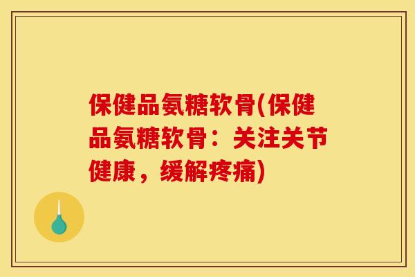 保健品氨糖软骨(保健品氨糖软骨：关注关节健康，缓解疼痛)