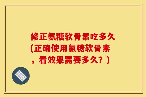 修正氨糖软骨素吃多久(正确使用氨糖软骨素，看效果需要多久？)
