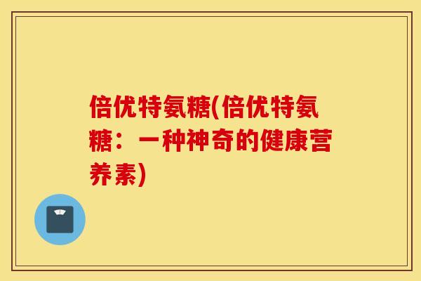 倍优特氨糖(倍优特氨糖:一种神奇的健康营养素) 倍优特氨糖(倍优特氨糖:一种神奇的健康营养素)