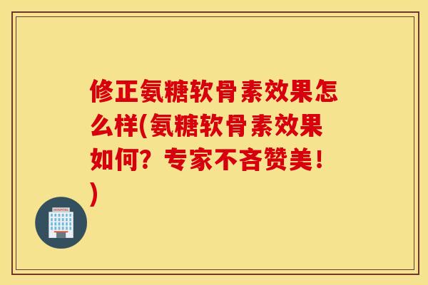 修正氨糖软骨素效果怎么样(氨糖软骨素效果如何？专家不吝赞美！)