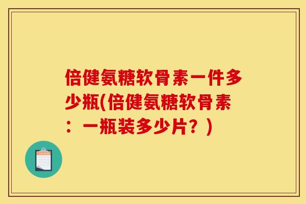 倍健氨糖软骨素一件多少瓶(倍健氨糖软骨素：一瓶装多少片？)