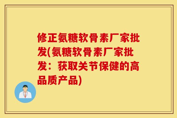 修正氨糖软骨素厂家批发(氨糖软骨素厂家批发：获取关节保健的高品质产品)