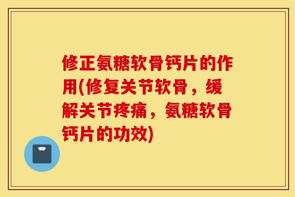 修正氨糖软骨钙片的作用(修复关节软骨，缓解关节疼痛，氨糖软骨钙片的功效)