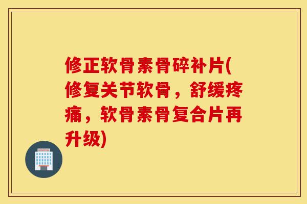 修正软骨素骨碎补片(修复关节软骨，舒缓疼痛，软骨素骨复合片再升级)