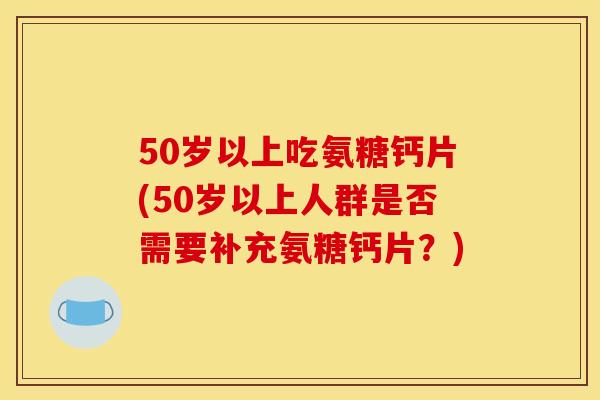 50岁以上吃氨糖钙片(50岁以上人群是否需要补充氨糖钙片？)