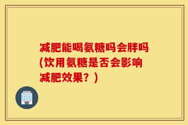 减肥能喝氨糖吗会胖吗(饮用氨糖是否会影响减肥效果？)
