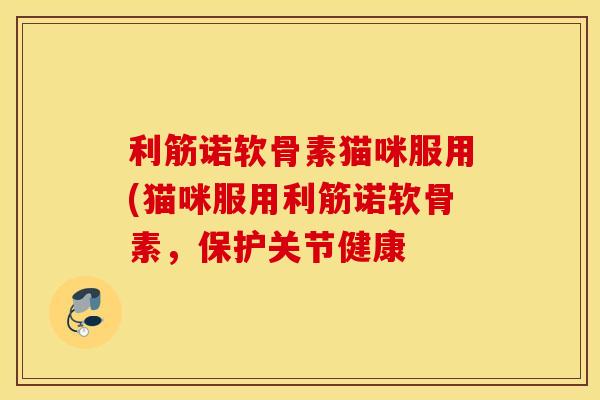 利筋诺软骨素猫咪服用(猫咪服用利筋诺软骨素，保护关节健康