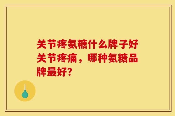 关节疼氨糖什么牌子好关节疼痛，哪种氨糖品牌最好？