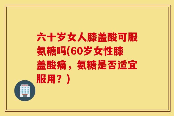 六十岁女人膝盖酸可服氨糖吗(60岁女性膝盖酸痛，氨糖是否适宜服用？)