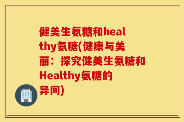 健美生氨糖和healthy氨糖(健康与美丽：探究健美生氨糖和Healthy氨糖的异同)