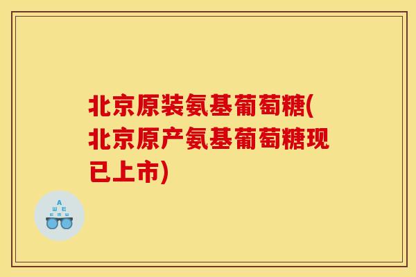 北京原装氨基葡萄糖(北京原产氨基葡萄糖现已上市)