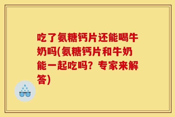 吃了氨糖钙片还能喝牛奶吗(氨糖钙片和牛奶能一起吃吗？专家来解答)