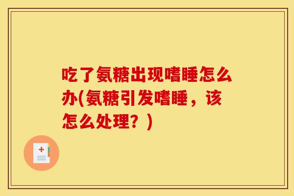 吃了氨糖出现嗜睡怎么办(氨糖引发嗜睡，该怎么处理？)