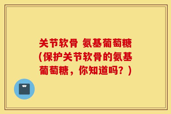 关节软骨 氨基葡萄糖(保护关节软骨的氨基葡萄糖，你知道吗？)