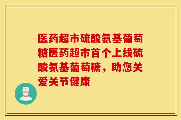 医药超市硫酸氨基葡萄糖医药超市首个上线硫酸氨基葡萄糖，助您关爱关节健康