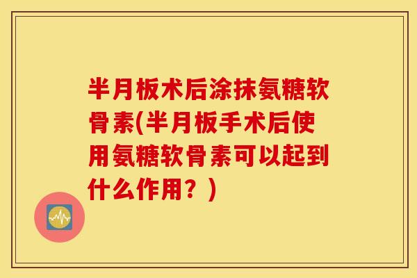 半月板术后涂抹氨糖软骨素(半月板手术后使用氨糖软骨素可以起到什么作用？)