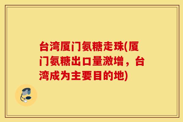 台湾厦门氨糖走珠(厦门氨糖出口量激增，台湾成为主要目的地)