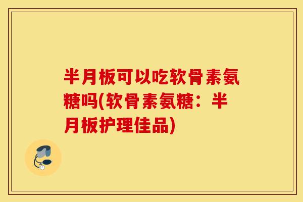 半月板可以吃软骨素氨糖吗(软骨素氨糖：半月板护理佳品)