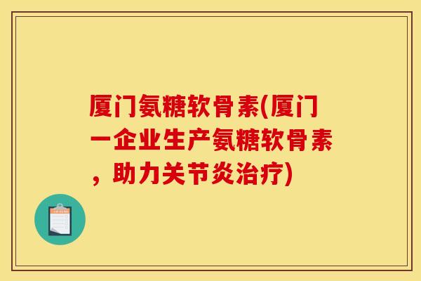 厦门氨糖软骨素(厦门一企业生产氨糖软骨素，助力关节炎治疗)