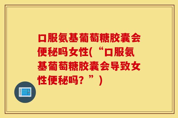 口服氨基葡萄糖胶囊会便秘吗女性(“口服氨基葡萄糖胶囊会导致女性便秘吗？”)