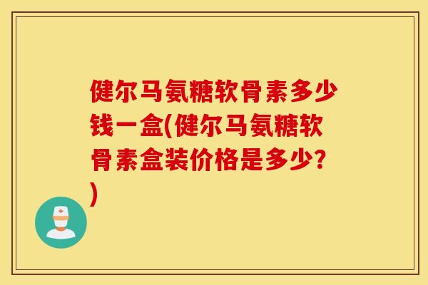 健尔马氨糖软骨素多少钱一盒(健尔马氨糖软骨素盒装价格是多少？)