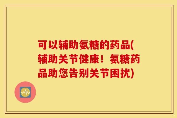 可以辅助氨糖的药品(辅助关节健康！氨糖药品助您告别关节困扰)