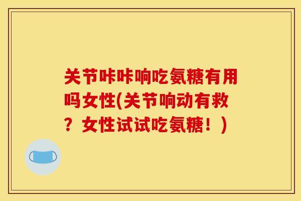 关节咔咔响吃氨糖有用吗女性(关节响动有救？女性试试吃氨糖！)