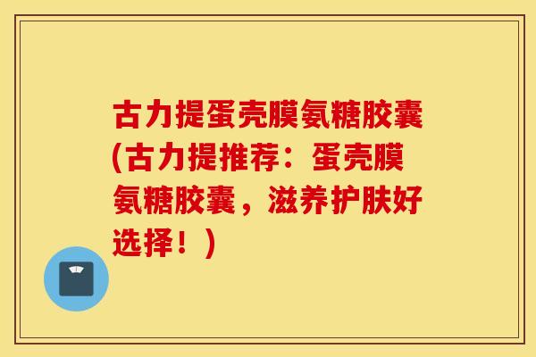 古力提蛋壳膜氨糖胶囊(古力提推荐：蛋壳膜氨糖胶囊，滋养护肤好选择！)