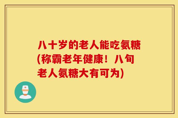 八十岁的老人能吃氨糖(称霸老年健康！八旬老人氨糖大有可为)