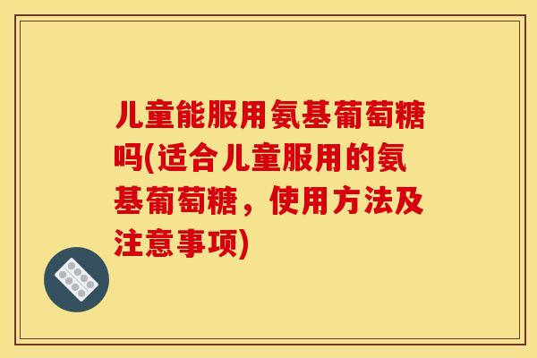 儿童能服用氨基葡萄糖吗(适合儿童服用的氨基葡萄糖，使用方法及注意事项)