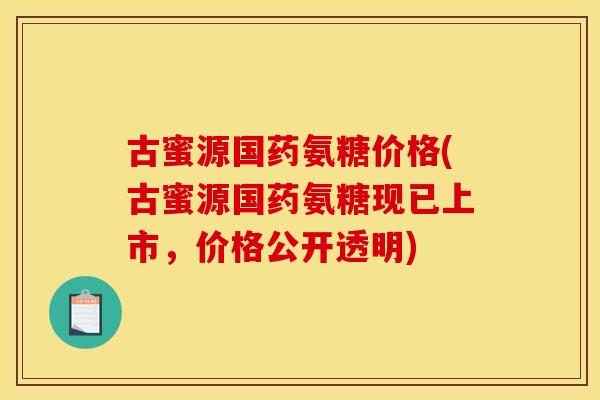 古蜜源国药氨糖价格(古蜜源国药氨糖现已上市，价格公开透明)