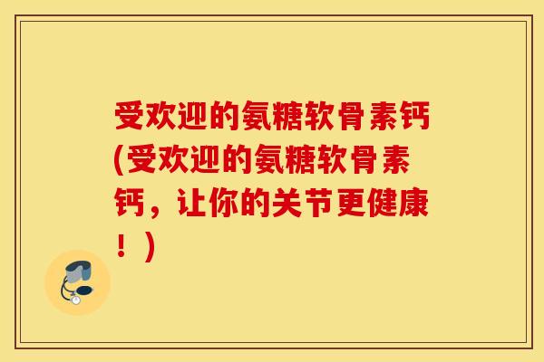 受欢迎的氨糖软骨素钙(受欢迎的氨糖软骨素钙，让你的关节更健康！)