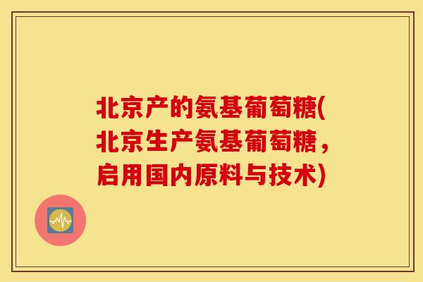 北京产的氨基葡萄糖(北京生产氨基葡萄糖，启用国内原料与技术)