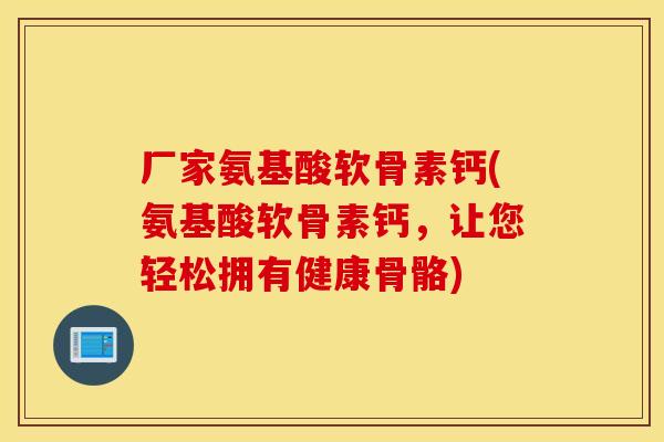 厂家氨基酸软骨素钙(氨基酸软骨素钙，让您轻松拥有健康骨骼)