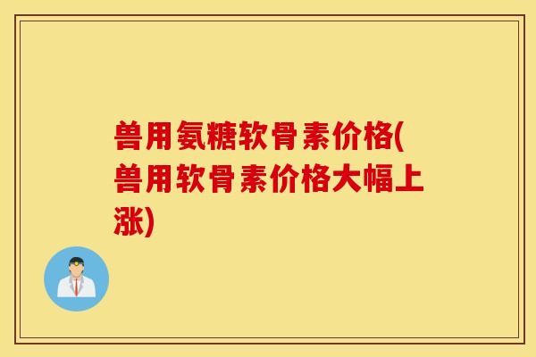 兽用氨糖软骨素价格(兽用软骨素价格大幅上涨)