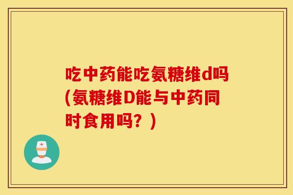 吃中药能吃氨糖维d吗(氨糖维D能与中药同时食用吗？)