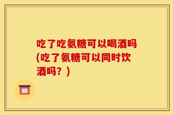 吃了吃氨糖可以喝酒吗(吃了氨糖可以同时饮酒吗?) 吃了吃氨糖可以喝酒吗(吃了氨糖可以同时饮酒吗?)