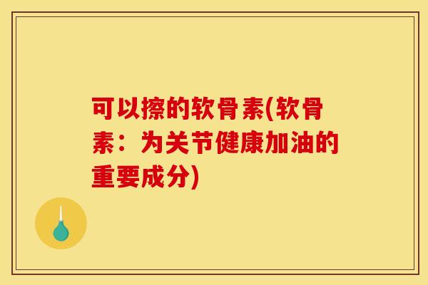可以擦的软骨素(软骨素：为关节健康加油的重要成分)