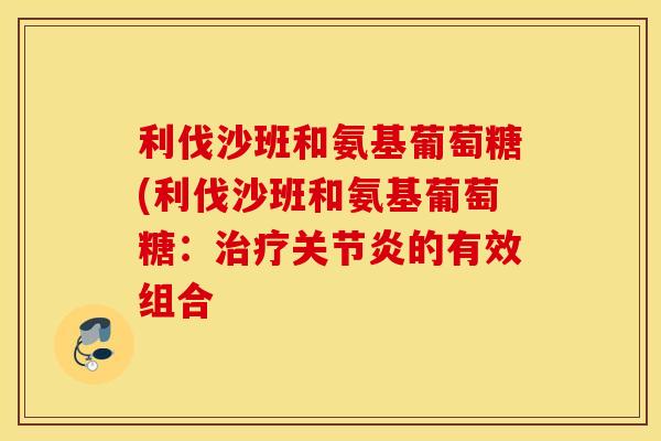 利伐沙班和氨基葡萄糖(利伐沙班和氨基葡萄糖：治疗关节炎的有效组合
