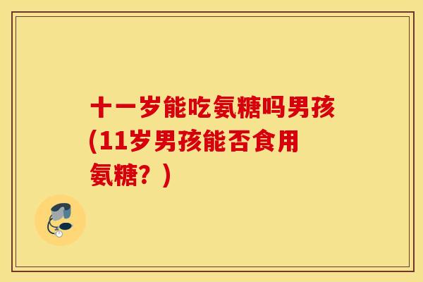十一岁能吃氨糖吗男孩(11岁男孩能否食用氨糖？)