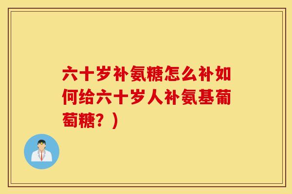 六十岁补氨糖怎么补如何给六十岁人补氨基葡萄糖？)