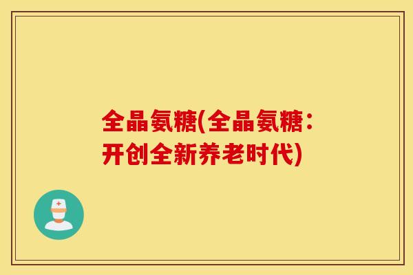 全晶氨糖(全晶氨糖：开创全新养老时代)