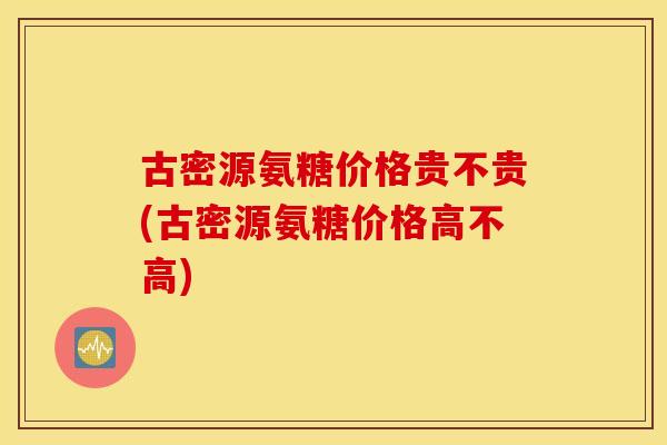 古密源氨糖价格贵不贵(古密源氨糖价格高不高)