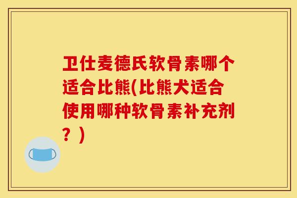 卫仕麦德氏软骨素哪个适合比熊(比熊犬适合使用哪种软骨素补充剂？)